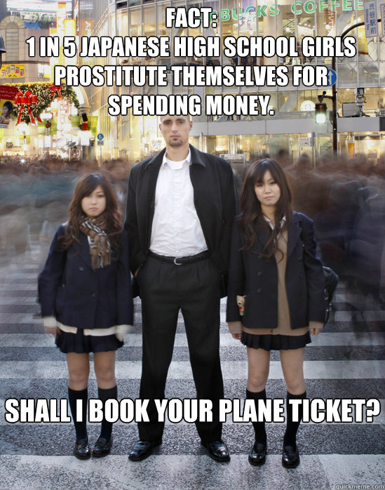 Fact:
1 in 5 Japanese high school girls prostitute themselves for spending money. Shall I book your plane ticket?  Gaijin