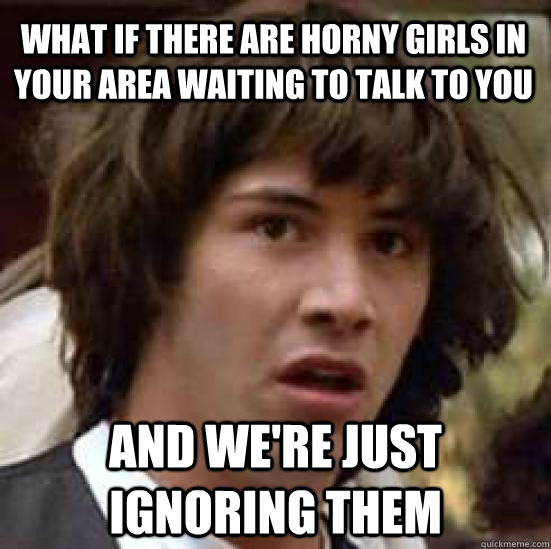 what if there are horny girls in your area waiting to talk to you and we're just ignoring them  conspiracy keanu