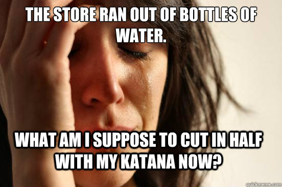 the store ran out of bottles of water. What am i suppose to cut in half with my katana now?  FirstWorldProblems