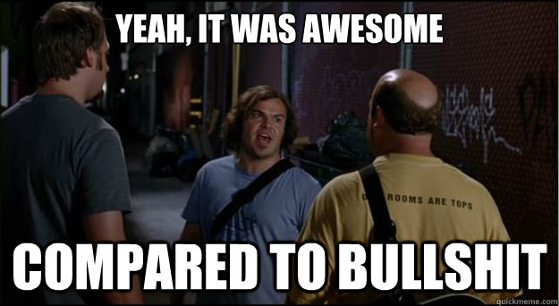 yeah, it was awesome compared to bullshit  Tenacious D