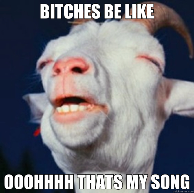 BITCHES BE LIKE OOOHHHH THATS MY SONG  goat