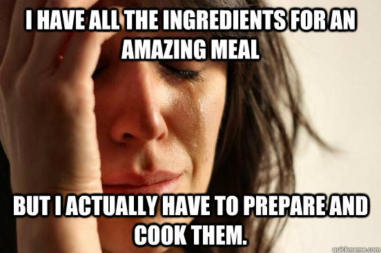 i have all the ingredients for an amazing meal but i actually have to prepare and cook them. - i have all the ingredients for an amazing meal but i actually have to prepare and cook them.  First World Problems