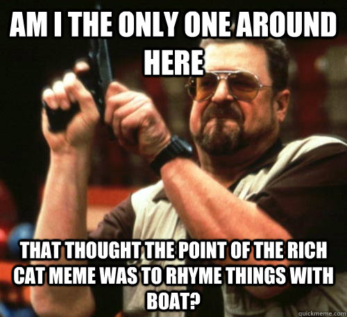 Am i the only one around here that thought the point of the rich cat meme was to rhyme things with boat?  Am I The Only One Around Here