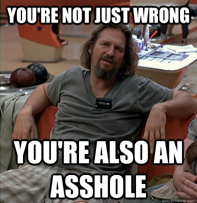 You're not just wrong You're also an asshole  The Dude
