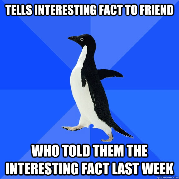 Tells interesting fact to friend who told them the interesting fact last week  Socially Awkward Penguin