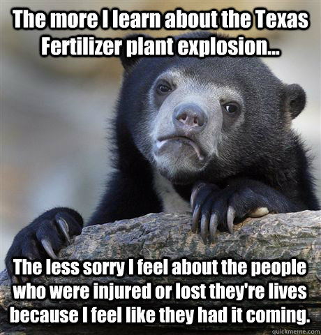 The more I learn about the Texas Fertilizer plant explosion... The less sorry I feel about the people who were injured or lost they're lives because I feel like they had it coming.  - The more I learn about the Texas Fertilizer plant explosion... The less sorry I feel about the people who were injured or lost they're lives because I feel like they had it coming.   Confession Bear