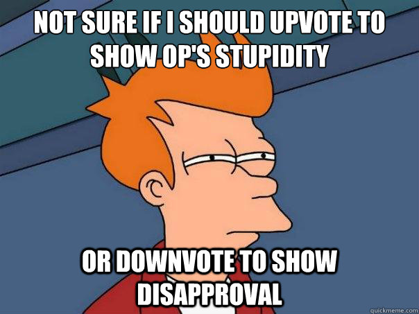 not sure if i should upvote to show OP's stupidity or downvote to show disapproval  Futurama Fry