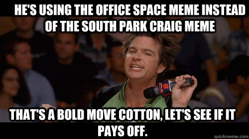 he's using the office space meme instead of the south park craig meme that's a bold move cotton, let's see if it pays off.   Bold Move Cotton