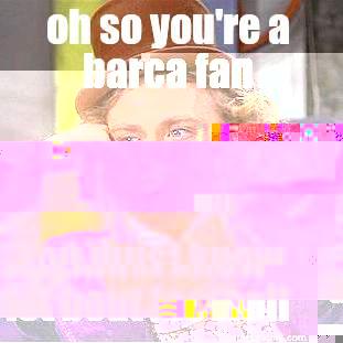 OH SO YOU'RE A BARCA FAN YOU MUST KNOW A LOT BOUT FOOTBALL Condescending Wonka