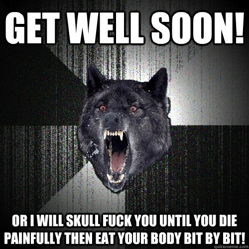Get Well Soon! Or I will skull fuck you until you die painfully then eat your body bit by bit!  Insanity Wolf