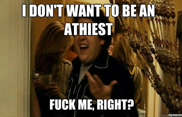I don't want to be an athiest FUCK ME, RIGHT?  fuck me right
