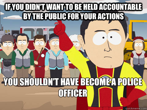If you didn't want to be held accountable by the public for your actions  You shouldn't have become a police officer  Captain Hindsight