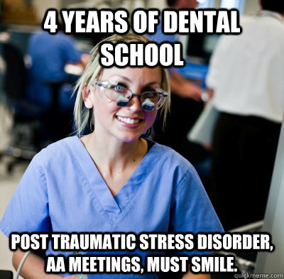 4 years of dental school  post traumatic Stress disorder, AA meetings, must smile.  - 4 years of dental school  post traumatic Stress disorder, AA meetings, must smile.   overworked dental student