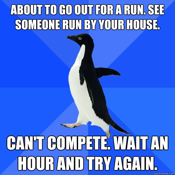 About to go out for a run. see someone run by your house. Can't compete. Wait an hour and try again.  Socially Awkward Penguin