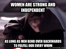 Women are strong and independent As long as men bend over backwards to fulfill our every whim - Women are strong and independent As long as men bend over backwards to fulfill our every whim  Shit the Femistazi Says