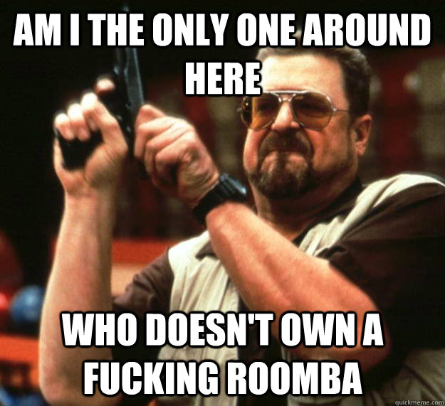 am i the only one around here who doesn't own a fucking roomba   Angry Walter