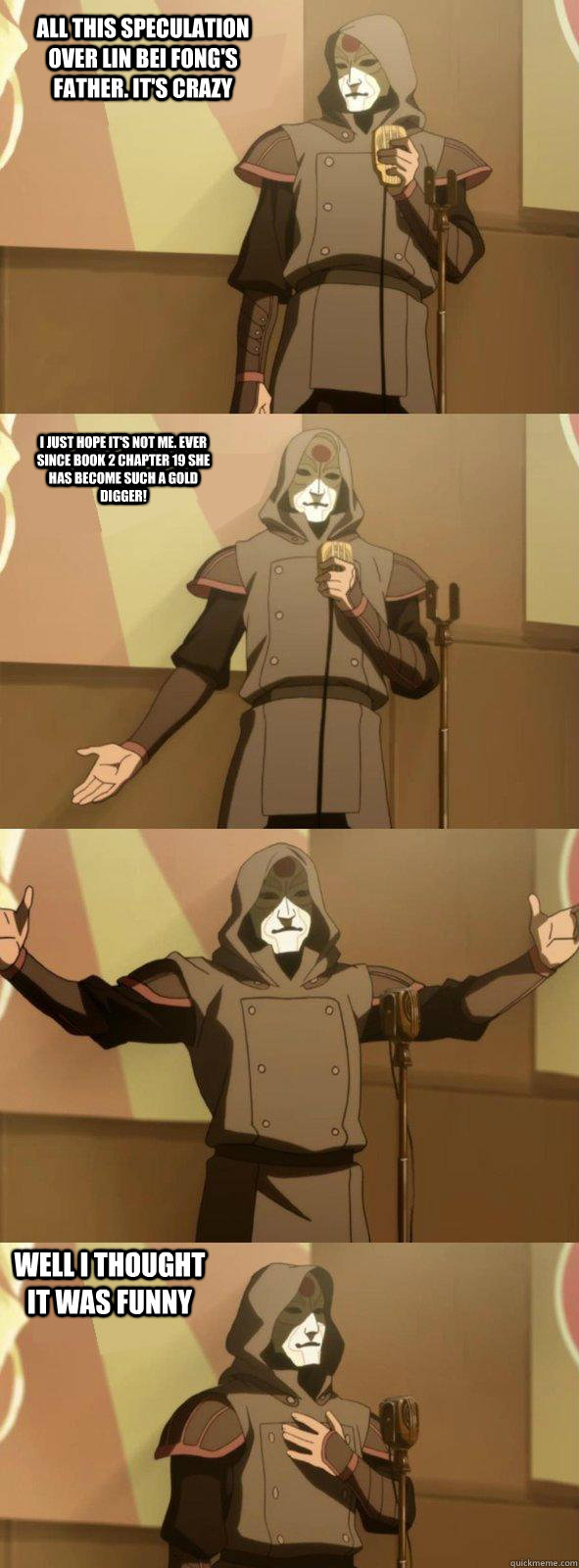 all this speculation over lin bei fong's father. it's crazy well i thought it was funny i just hope it's not me. ever since book 2 chapter 19 she has become such a gold digger!  Bad Joke Amon