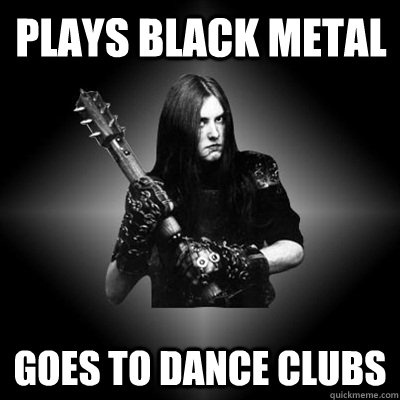 Plays black metal goes to dance clubs  Black Metal Guy