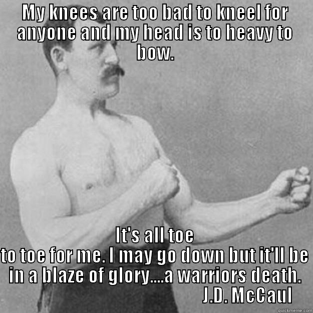MY KNEES ARE TOO BAD TO KNEEL FOR ANYONE AND MY HEAD IS TO HEAVY TO BOW. IT'S ALL TOE TO TOE FOR ME. I MAY GO DOWN BUT IT'LL BE IN A BLAZE OF GLORY....A WARRIORS DEATH.                                                      J.D. MCCAUL overly manly man