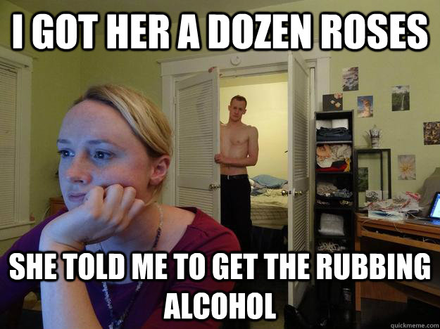 i got her a dozen roses she told me to get the rubbing alcohol  
