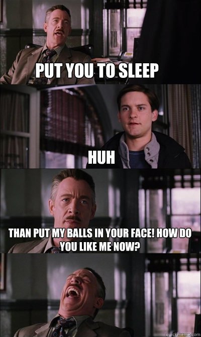 put you to sleep huh than put my balls in your face! how do you like me now?   JJ Jameson