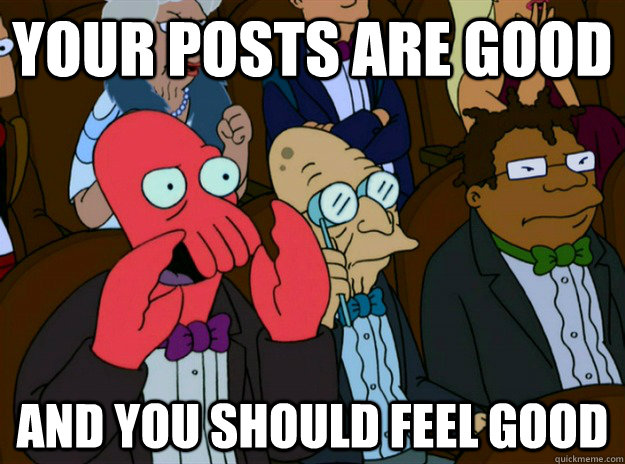 your posts are good AND you SHOULD FEEL good - your posts are good AND you SHOULD FEEL good  Zoidberg you should feel bad