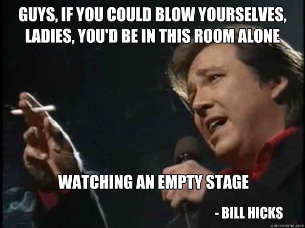 Guys, if you could blow yourselves, ladies, you'd be in this room alone right now watching an empty stage - Bill Hicks - Guys, if you could blow yourselves, ladies, you'd be in this room alone right now watching an empty stage - Bill Hicks  Bill Hicks