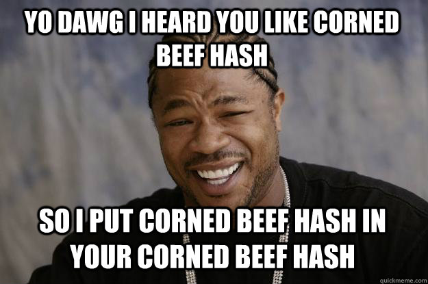 YO DAWG I HEARD YOU LIKE CORNED BEEF HASH so I PUT CORNED BEEF HASH IN YOUR CORNED BEEF HASH  Xzibit meme