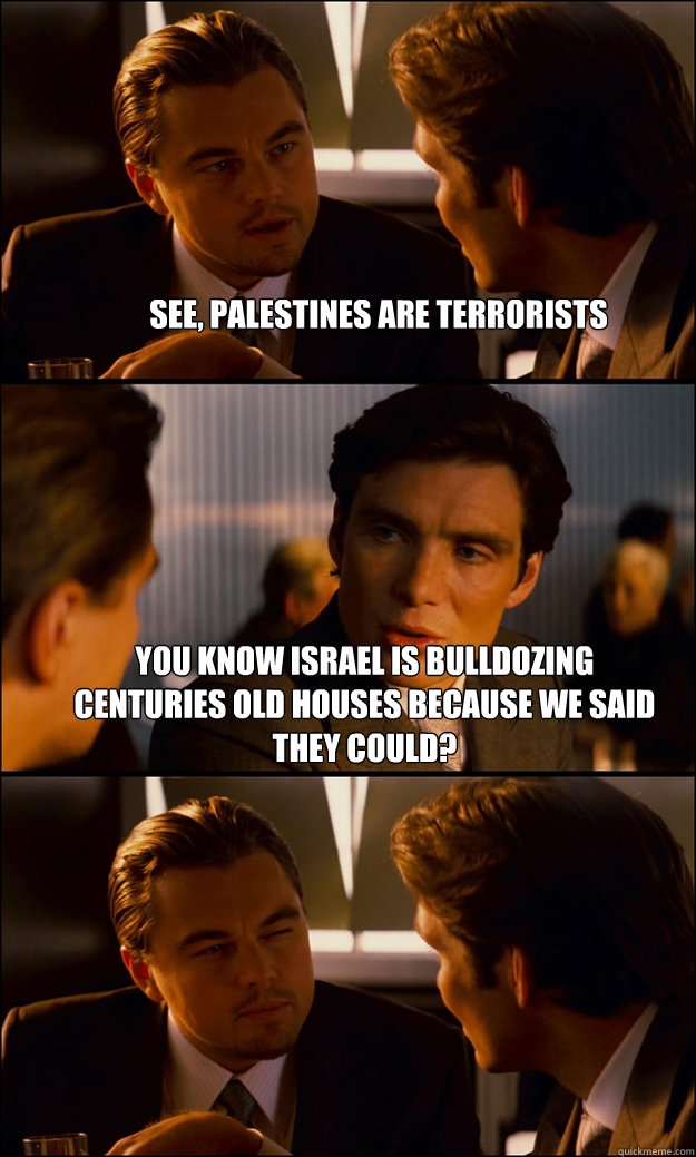 See, Palestines are terrorists You know Israel is bulldozing centuries old houses because we said they could?   Inception