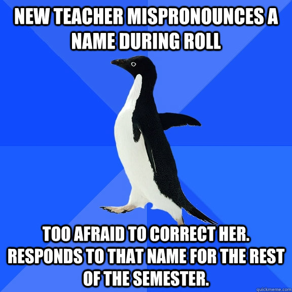 New Teacher mispronounces a name during roll  Too afraid to correct her. Responds to that name for the rest of the semester.  Socially Awkward Penguin