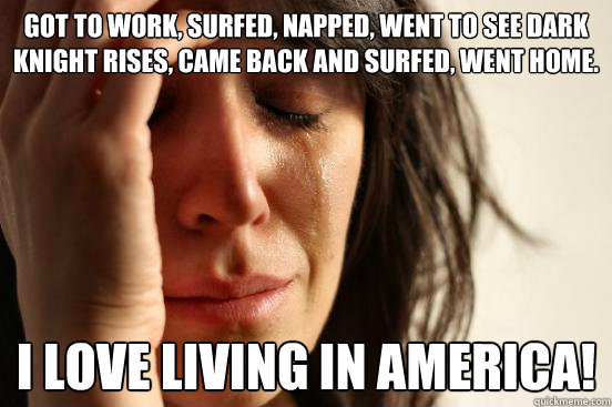 Got to work, surfed, napped, went to see Dark Knight Rises, came back and surfed, went home. I love living in America!  First World Problems