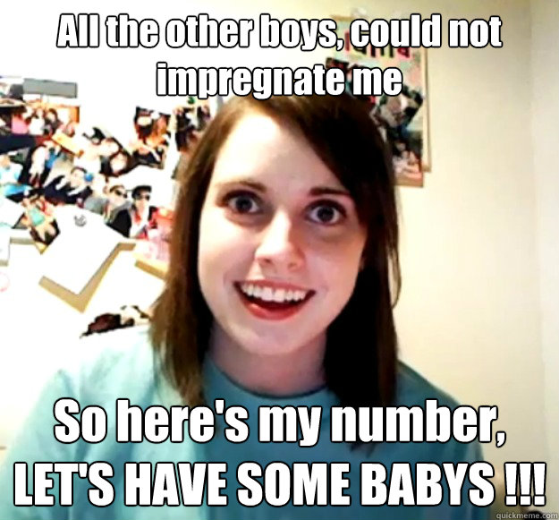 All the other boys, could not impregnate me  So here's my number,
LET'S HAVE SOME BABYS !!!  Overly Attached Girlfriend