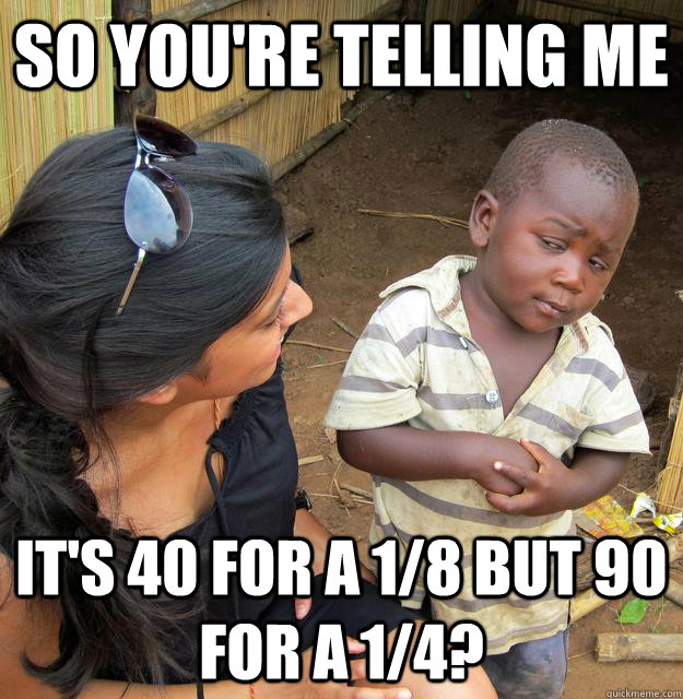 SO YOU'RE TELLING ME It's 40 for a 1/8 but 90 for a 1/4? - SO YOU'RE TELLING ME It's 40 for a 1/8 but 90 for a 1/4?  Sceptical 3rd world child