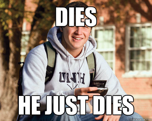 DIES he just dies  College Freshman