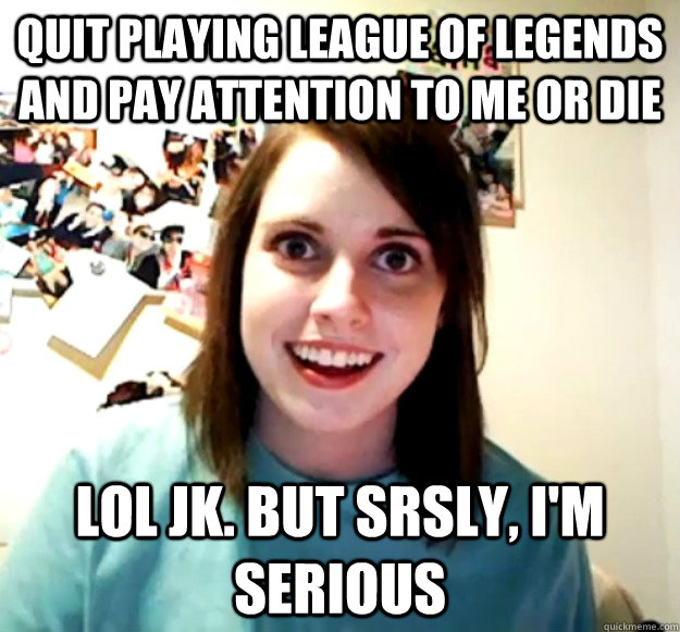 quit playing league of legends and pay attention to me or Die lol jk. But srsly, I'm serious  Overly Attached Girlfriend