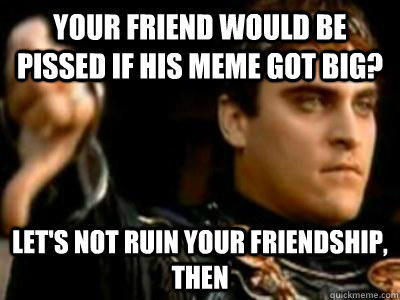 Your friend would be pissed if his meme got big? Let's not ruin your friendship, then  Downvoting Roman