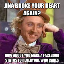 Jina broke your heart again? how about you make a facebook status for everyone who cares  WILLY WONKA SARCASM