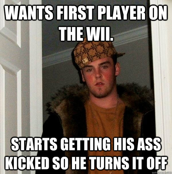 Wants first player on the WII.  Starts getting his ass kicked so he turns it off  Scumbag Steve
