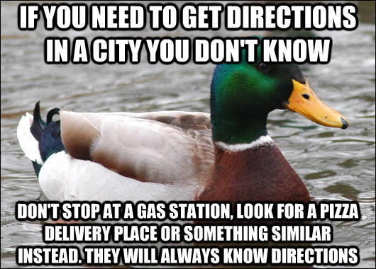 IF YOU NEED TO GET DIRECTIONS IN A CITY YOU DON'T KNOW DON'T STOP AT A GAS STATION, LOOK FOR A PIZZA DELIVERY PLACE OR SOMETHING SIMILAR INSTEAD. THEY WILL ALWAYS KNOW DIRECTIONS  Actual Advice Mallard
