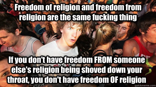 Freedom of religion and freedom from religion are the same fucking thing If you don't have freedom FROM someone else's religion being shoved down your throat, you don't have freedom OF religion   Sudden Clarity Clarence
