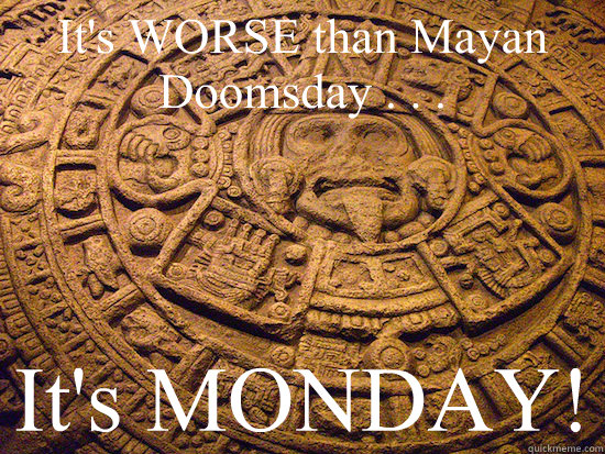 It's WORSE than Mayan Doomsday . . .  It's MONDAY! - It's WORSE than Mayan Doomsday . . .  It's MONDAY!  Mayan Monday