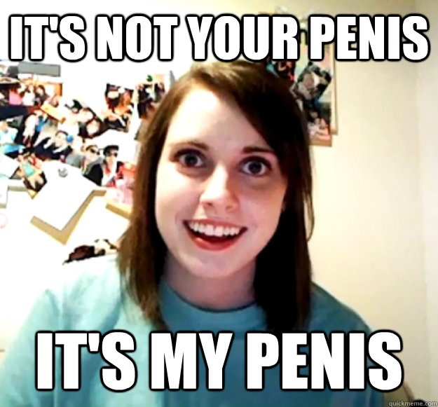 It's not your penis it's my penis  Overly Attached Girlfriend