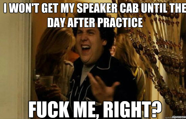 I won't get my speaker cab until the day after practice FUCK ME, RIGHT?  fuck me right