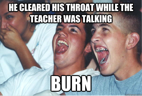 he cleared his throat while the teacher was talking burn   Immature High Schoolers