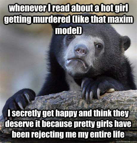 whenever I read about a hot girl getting murdered (like that maxim model)  I secretly get happy and think they deserve it because pretty girls have been rejecting me my entire life - whenever I read about a hot girl getting murdered (like that maxim model)  I secretly get happy and think they deserve it because pretty girls have been rejecting me my entire life  Confession Bear