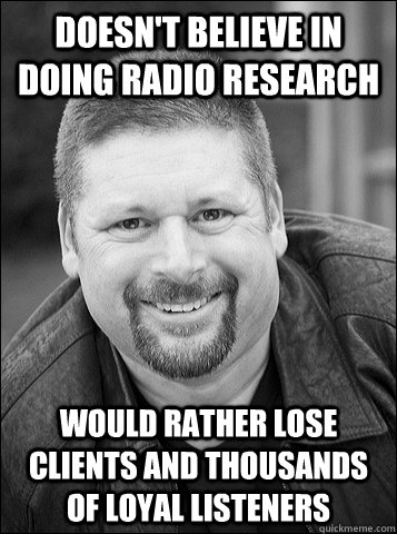 doesn't believe in doing radio research would rather lose clients and thousands of loyal listeners  