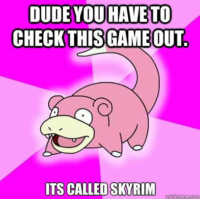 Dude you have to check this game out. Its called Skyrim  Slowpoke
