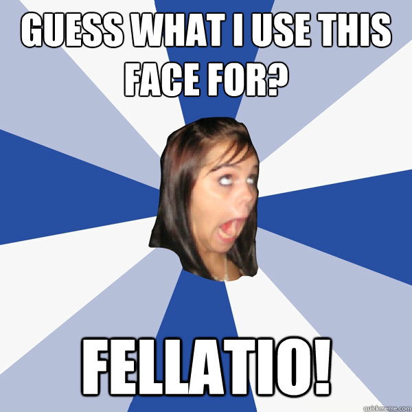 guess what i use this face for? fellatio!  Annoying Facebook Girl