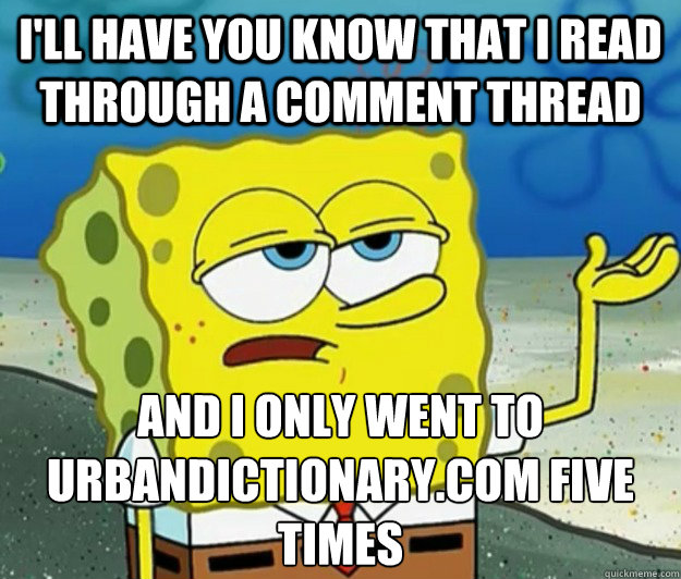 I'll have you know that I read through a comment thread And I only went to UrbanDictionary.com Five times  Tough Spongebob