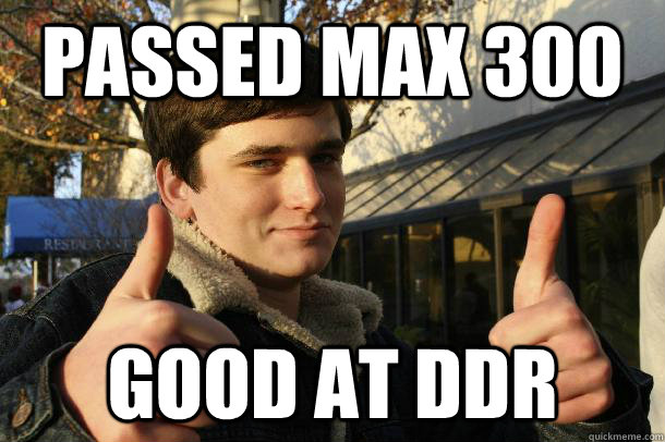 Passed Max 300 Good at ddr  Inflated sense of worth Kid
